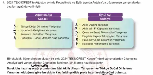 4. 2024 TEKNOFEST'te Ağustos ayinda Kocaeli'nde ve Eylül ayinda Antalya'da düzenlenen yarişmalardan
bazilari aşağida verilmiştir.
Agustos Ayi
Kocaeli
1. Türkçe Dogal Dil Işleme Yarişmasi
2 - Hyperloob Geliştirme Yarişmasi
3.Kuantum Hackathon Yarişmasi
4.Robotaksi - Binek Otonom Araç Yarişmasi
Eylül Ayi
Antalya
Akill Ulaşim Yarişmasi
2.Akilli Wi - Fi Kapsama Yarişmasi
3.Cevre ve Enerji Teknolojileri Yarişmasi
4 - Engelsiz Yaşam Teknolojileri Yarişmasi
5.Hava Savunma Sistemleri Yarişmasi
6 . Kablosuz Haberleşme Yarişmasi
Bir okuldaki oğrencilerden oluşan bir ekip 2024 TEKNOFEST Kocaeli'ndeki yarişmalardan 2 tanesine
Antalya'daki yarişmalardan 3 tanesine katilmak için 5 proje hazirlayacaktir.
withouslies
Bu ekibin hazirlayacagi projelerden ikisi Akili Ulaşim Yarişmasi ve Türkge Doğal Dil Isleme
Yarişmasi olduğuna gòre bu ekibin kaç farkli sekilde proje hazirlayabileceg ini bulunuz.