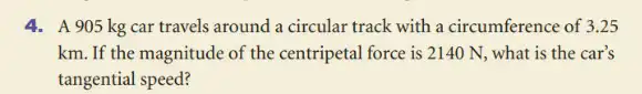 4. A 905 kg car travels around a circular track with a circumference of 3.25
km. If the magnitude of the centripetal force is 2140 N, what is the car's
tangential speed?