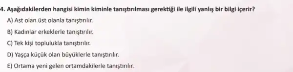 4. Aşağidakilerden hangisi kimin kiminle tanistirilmasi gerektigi ile ilgili yanliş bir bilgi içerir?
A) Ast olan úst olanla taniştirilir.
B) Kadinlar erkeklerle tanistirilir.
C) Tek kişi toplulukla taniştirilir.
D) Yaşça küçük olan bủyüklerle taniştirilr.
E) Ortama yeni gelen ortamdakilerle tanistirllr.