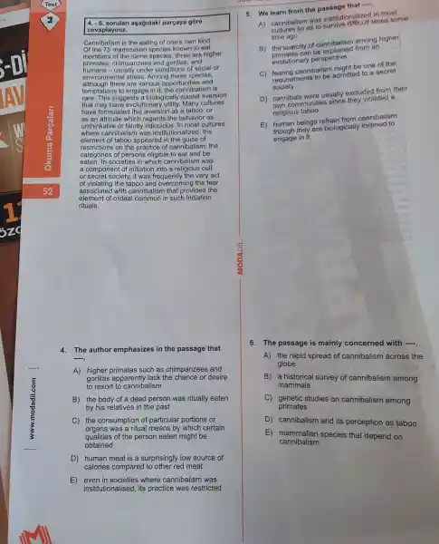 4 agagidaki parçaya góre
cevaplayiniz.
Cannibalism is the eating of one's own kind.
Of the 75 mammalian species known to eat
members of species , three are higher
primates : chimpanzees and
humans -conditions of social or
environmental stress , Among these species,
although there are various opportunities and
temptations 3 to engage in it the cannibalism is
rare . This suggests a biologically -based aversion
that may have evolutionary utility. Many cultures
have formulated I this aversion as a taboo,or
as an attitude which regards the behavior as
unthinkable or faintly ridiculous. In most cultures
where cannibalisr n was institutionalized , the
element of taboo appeared of
restriction s on the practice of cannibalism : the
categories of persons eligible to eat and be
eaten. In societies in which cannibalism was
a component of initiation into a religious cult
or secret society, it was frequently the very act
of the taboo and overcoming the fear
associated with cannibalisn that provided the
element of ordeal common in such initiation
rituals.
4.The author emphasizes in the passage that
__
A) higher primates such as chimpanzees and
gorillas apparently lack the chance or desire
to resort to cannibalism
B) the body of a dead person was ritually eaten
by his relatives in the past
C) the consumption of particular portions or
organs was a ritual means by which certain
qualities of the person eaten might be
obtained
D) human meat is a surprisingly low source of
calories compared red meat
E)where cannibalism was
institutionalised , its practice was restricted
5. We learn from the passage that
__
A)cannibalism was institutionalizes in most
cambalism to survive difficult times some
time ago
B)the scarcity of cannibalism arnong higher
the scare tan be explained from an
evolutionary perspective
C)cannibalism miaht be one of the
requirements to be admitted to a secret
society
D)cannibals were usually excluded from their
cann communitie violated a
religious taboo
E) human beings refrain from cannibalism
human they are biologically inclined to
arl
engage in it
6. The passage is mainly concerned with __
A) the rapid spread of cannibalism across the
globe
B) a historical survey of cannibalism among
mammals
C genetic studies on cannibalism among
primates
D cannibalism and its perception as taboo
E mammalian species that depend on
cannibalism