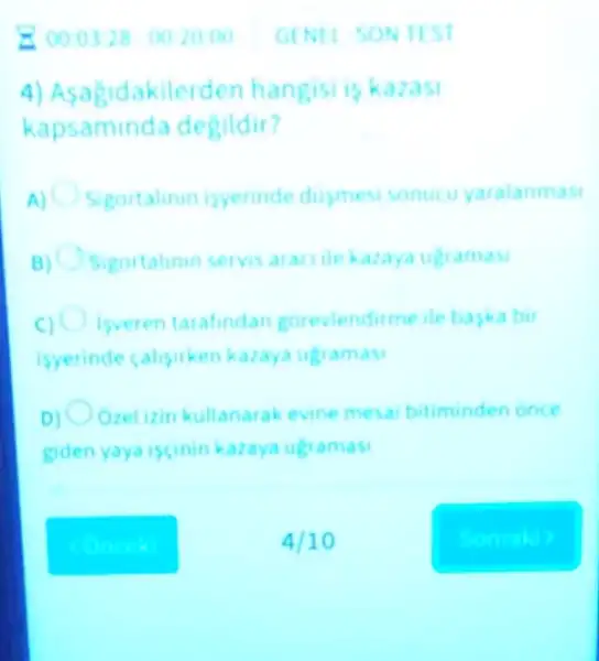 4) Asagic lakilerden hangisi is kazasi
kapsamin la degildir?
Sigortalinin isyerinde dusmes sonucu yaralanmas
Sigortalinin servis aracilekazaya ugramasi
Isveren tarafindan gorevlendirme ile baska bit
isyerinde calisirken karaya ugramasi
D) Orelizin kullanarak evine mesai bitiminden once
giden yaya iscinin karaya ugramasi