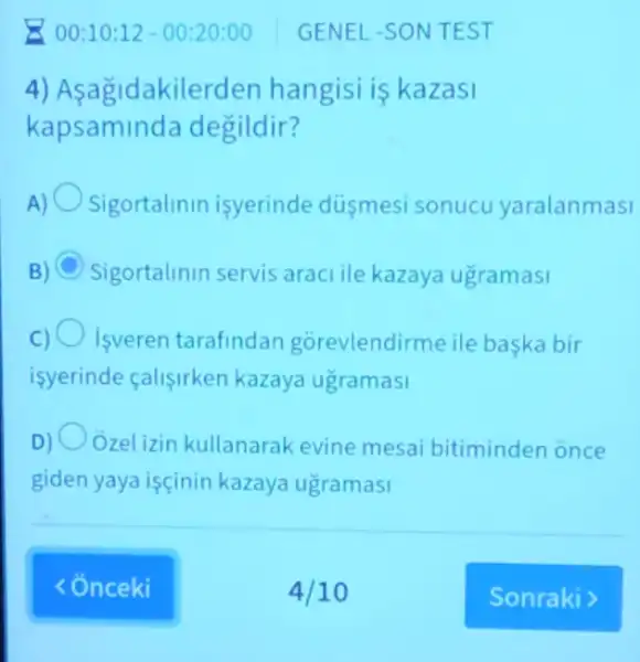 4) Asagid akilerden hangisi is kazasi
kapsamin da degildir?
Sigortalinin isyerinde dusmesi sonucu yaralanmasi
C Sigortalinin servis araci ile kazaya ugramasi
C) Isveren tarafindan gorevlendirme ile baska bir
isyerinde calisirken kazaya ugramasi
D) Ozel izin kullanarak evine mesai bitiminden once
giden yaya işçinin kazaya ugramasi