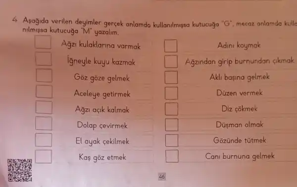 4. Asagida verilen deyimler gercek anlamda kullanilmissa kutucuga "G", mecaz anlamda kuila
nilmissa kutucuga "M"yazalim.
square  Agz kulaklarina varmak
square  igneyle kuyu kazmak
square  Goz goze gelmek
square  Aceleye getirmek
square  Agzi açik kalmak
square 	Dolap cevirmek
square  El ayak cekilmek
square 	Kas góz etmek
square 	Adini koymak
square  Agzindan girip burnundan cikmak
square 	Akli basina gelmek
square 	Duzen vermek
square 	Diz cokmek
square 	Dủsman olmak
square 	Gozúnde tútmek
square 	Cani burnuna gelmek