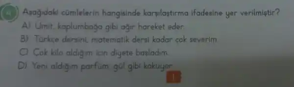 (4) Asagidaki cümlelerin hangisinde karsilaştirma ifadesine yer verilmiştir?
A) Umit kaplumbaga gibi ağir hareket eder.
B) Túrkce dersini matematik dersi kadar cok severim.
C) Cok kilo aldigim için diyete basladim.
D) Yeni aldigim parfum,gül gibi kokuyor.