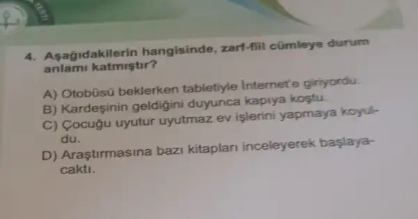 4. Asagidakil erin hangisinde ,zarf-fiil cümleye durum
anlami katmiştir?
A) Otobúsü beklerken tabletiyle internet'e giriyordu.
B) Kardeşinin geldigini duyunca kapiya kostu.
C) Cocugu uyutur uyutmaz ev islerini yapmaya koyul-
du.
D) Araştirmas ina bazi kitaplari inceleyerek baslaya-
cakti.