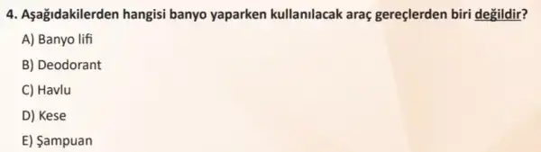 4. Asagidakilerd en hangisi banyo yaparken kullanilacak araç gereçlerden biri degildir?
A) Banyo lifi
B) Deodorant
C) Havlu
D) Kese
E) Sampuan