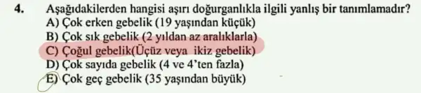 4. Asagidakilerden hangisi aşirl dogurganlikla ilgili yanlis bir tanimlamadir?
A) Cok erken gebelik (19 yasindan
B) Cok sik gebelik (2 yildan az araliklarla)
C) Cogul gebelik(Uçúz veya ikiz gebelik)
D) Cok sayida gebelik (4 ve 4'ten fazla)
E) Cok geç gebelik (35 yaşindan bũyük)