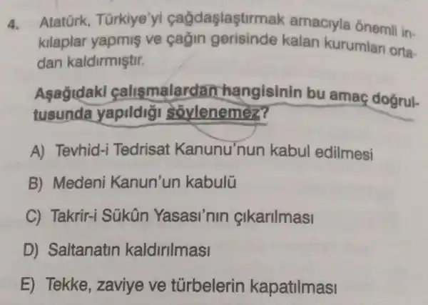 4. Atatürk Türkiye 'yi cağdaşlaştirmak amaciyla ônemli in-
kilaplar yapmis ve cagin gerisinde kalan kurumlari orta-
dan kaldirmiştir.
Asagidaki calismalardan ha ngisinin bu amac doğrul-
tusunda yapildigi soylenemez?
A) Tevhid-i Tedrisat Kanunu'nun kabul edilmesi
B) Medeni Kanun'un kabulü
C) Takrir-i Sükân Yasasi'nin cikarilmasi
D) Saltanatin kaldirilmasi
E) Tekke , zaviye ve túrbelerin kapatilmasi