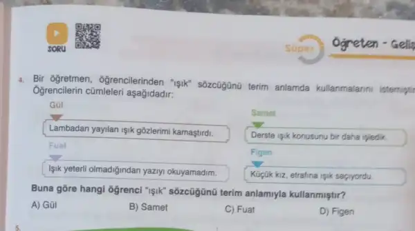 4. Bir ogretmen , ôğrencilerinden "işik"sōzcügünũ terim anlamda kullanmalarin istemipti
Ogrencilerin cũmleleri aşagidadir:
Gũ!
Samet
Lambadan yayilan işik gõzlerimi kamaştirdi.
Derste isik konusunu bir daha ipledik.
Fuat
Figen
Işik yeterli olmadiğindan yaziyi okuyamadim.
Küçük kiz, etrafina işik sacryordu.
Buna gōre hangi ôgrenci "işik"sõzcũgũnũ terim anlamiyla kullanmiştir?
A) Gũl
B) Samet
C) Fuat
D) Figen