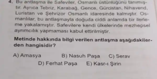 4. Bu antlaşma ile Safeviler Osmanll üstünlügünü tanimis-
tir. Ayrica Tebriz, Karabag , Gence Nihavend,
Luristan ve Sehrizor Osmanll idaresinde kalmiştir. Os-
manlllar, bu antlasmayle a doguda ciddi anlamda bir ilerle-
me yakalamistir Safevilere kendi ülkelerinde mezhepsel
ayrimcllik yapmamasi kabul ettirilmiştir.
Metinde hakkinda bilgi verilen antlasma aşağidakiler-
den hangisidir?
A) Amasya
B) Nasuh Paşa
C) Serav
D) Ferhat Pasa
E) Kasr-1 Sirin