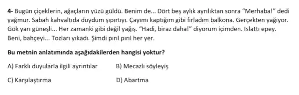 4- Bugün çigeklerin, agaçlarin yüủ gủldù. Benim de __ Dort bes aylik ayriliktan sonra "Merhaba!" dedi
yağmur. Sabah kahvaltida duydum sipirtiyi. Cayimi kaptiğim gibi firladim balkona. Gergekten yağiyor.
Gõk yari gũneşli. __ Her zamanki gibi degil yağiş. "Hadi, biraz daha!"diyorum içimden. Islatti epey.
Beni, bahçeyi. __ Tozlari yikadi. Simdi piril piril her yer.
Bu metnin anlatiminda aşağidakilerden hangisi yoktur?
A) Farkli duyularla ilgili ayrintilar
B) Mecazli sõyleyiş
C) Karşilaştirma
D) Abartma