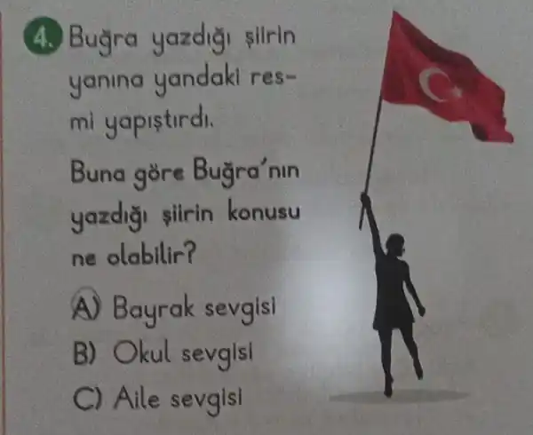 (4.) Buỳra slirin
yanina Sm
mi yapistirdi.
Buna gore Buğra'nin
yazdiği siirin konusu
ne olabilir?
A) Bayrak sevgisi
B) Okul sevgisi
C Aile sevgisi