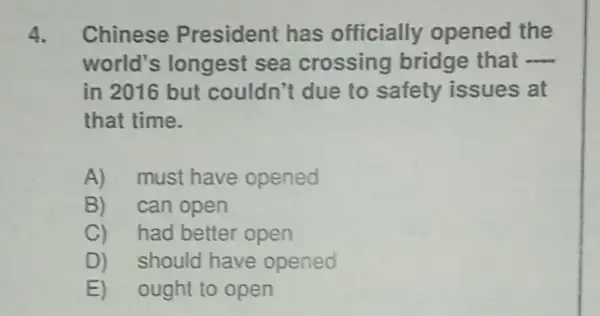 4. Chinese President has officially opened the
world's longest sea crossing bridge that __
in 2016 but couldn't due to safety issues at
that time.
A)must have opened
B)can open
C)had better open
D) should have opened
E) ought to open