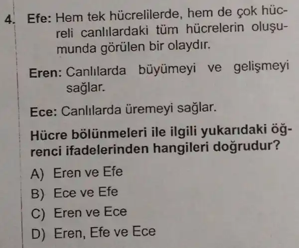 4. Efe : Hem tek hủcrelilerde , hem de cok húc-
reli canlllard aki tùm hủcrelerin oluşu-
munda gorulen bir olaydir.
Eren : Canlllarda bũyümeyi ve gelismeyi
saglar.
Ece : Canlllard a uremeyi saglar.
Hucre bolunme leri ile karidaki ôg-
renci ifadelerinden hangileri do grudur?
A) Eren ve Efe
B) Ece ve Efe
C) Eren ve E ce
D) Eren, E fe ve Ec e