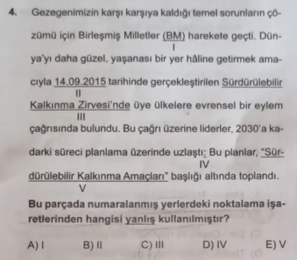 4. Gezegenimizin karşi karşiya kaldiği temel sorunlarin ç6-
zümũ için Birleşmiş Milletler (BM) harekete geçti. Dũn-
ya'yi daha gũzel.yaşanasi bir yer hâline getirmek ama-
ciyla 14.09 .2015 tarihinde gerçekleştirile n Sürdürülebilir
Kalkinma Zirvesi'nde üye ülkelere evrensel bir eylem
III
cağrisinda bulundu Bu cağri üzerine liderler, 2030' a ka-
darki süreci planlama üzerinde uzlaşti; Bu planlar, "Sür-
IV
dürülebilir Kalkinma Amaçlari" başliği altinda toplandi.
Bu parçada numaralanmis yerlerdeki noktalama işa-
retlerinden hangisi yanlis kullanilmiştir?
A) I
B) II
C) III
D) IV
E) V