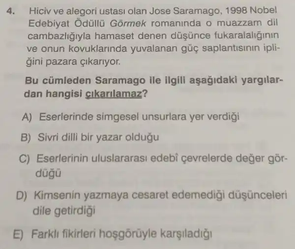 4. Hicivve alegori ustasi olan Jose Saramago, 1998 Nobel
Edebiyat Odüllü Gormek romaninda o muazzam dil
cambazliglyla hamaset denen dusunce fukaralaliginin
ve onun kovuklarinda yuvalanan gủg saplantisinin ipli-
gini pazara &lkarlyor.
Bu cümleden Saramago ile ilgili aşagidaki yargilar-
dan hangisi cikarilamaz?
A) Eserlerinde simgesel unsurlara yer verdigi
B) Sivri dilli bir yazar oldugu
C) Eserlerinin uluslararasi edebi cevrelerde değer gòr-
dügü
D) Kimsenin yazmaya cesaret edemedigi düşünceleri
dile getirdigi
E) Farkli fikirleri hosgōrüyle karşiladiği