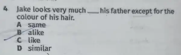 4 Jake looks very much __ his.father except for the
colour of his hair.
A same
B. alike
C like
D similar