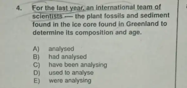 4. For the last year.an international team of
scientists the plant fossils and sediment
found in the ice core found in Greenland to
determine its composition and age.
A)analysed
B)had analysed
C) have been analysing
D) used to analyse
E)were analysing