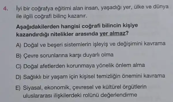 4. lyi bir cografya eğitimi alan insan , yaşadiği yer, ülke ve dũnya
ile ilgili cografi biling kazanir.
Aşağidakile rden hangisi cografi bilincin kişiye
kazandirdig nitelikler arasinda yer almaz?
A) Dogal ve beşeri sistemlerin işleyiş ve degişimini kavrama
B) Cevre sorunlarina karşi duyarli olma
C) Doğal afetlerden korunmaya yōnelik onlem alma
D) Saglikli bir yaşam için kişisel temizligin onemini kavrama
E) Siyasal , ekonomik, cevresel ve kültürel orgütlerin
uluslararasi ilişkilerdeki rolünú değerlendirme