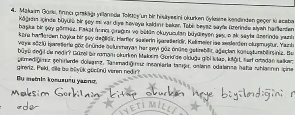 4. Maksim Gorki, firinci girakligi yillarinda Tolstoyun bir hikâyesini okurken ôylesine kendinden geger ki acaba
kağidin içinde büyülü bir sey mi var diye havaya kaldirir bakar. Tabi beyaz sayfa üzerinde siyah harflerden
başka bir sey gōrmez.Fakat firinci giragini ve büttin okuyuculan büyùleyen sey o ak sayfa üzerinde yazili
kara harflerden başka bir sey değildir. Harfler seslerin işaretleridir. Kelimeler ise seslerden oluşmuştur. Yazil
veya sõzlü işaretlerle gồz onünde bulunmayan her seyi gồz ônüne getirebilir, ağaçlan konusturabilirsiniz. Bu
bũyü değil de nedir?Güzel bir romani okurken Maksim Gorki'de olduğu gibi kitap, kāğit, harf ortadan kalkar;
gitmedigimiz sehirlerde dolasinz Tanimadiğimiz insanlarla tanişir onlarin odalanna hatta ruhlannin içine
gireriz. Peki, dile bu bũyük gücũnü veren nedir?
Bu metnin konusunu yaziniz.