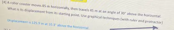 [4] A roller coaster moves 85 m horizontally, then travels 45 m at an angle of
30^circ 
above the horizontal. What is its displacement from its starting point Use graphical techniques (with ruler and protractor)
Displacement is 125.9 m at
10.3^circ 
above the horizontal.