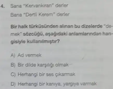 4. Sana "Kervankiran" derier
Bana "Dertil Kerem" derler
Bir halk tũrküsũnden alinan bu dizelerde "de-
mek" sõzcũgũ, aşağidaki anlamlarindan han-
gisiyle kullanilmiştir?
A) Ad vermek
B Bir dilde karsiligi olmak
C Herhangi bir ses gikarmak
D) Herhangi bir kaniya yargiya varmak