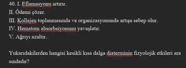 40. I. Eflamasyonu artinir.
II. Ôdemi çõzer.
III. Kollajen toplanmasmda ve organizasyonunda artiga sebep olur.
IV. Hematom absorbsiyonumu yavaşlatir.
V. Agnyi azaltir.
Yukandakilerden hangisi kesikli kisa dalga diaterminin fizyolojik etkileri ara
slndadir?