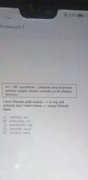 41,-85 sorularda, cümlede bos birakilan
yerlere uygun düsen sõzcúk ya da ifadeyi
bulunuz.
I was friends with nearly - in my old
school, but I don't have - many friends
here.
A) nobody/so
B everyone /so
somebody/as
D ) anyone/such
E no one/very