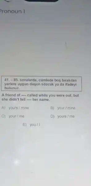 41.-85 sorularda, cümlede bos birakilan
yerlere uygun düsen sôzcủk ya da ifadeyi
bulunuz.
A friend of -...called while you were out, but
she didn't tell __ her name.
A) yours/mine	B) your / mine
C your / me	D) yours/me