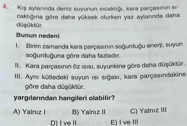 4.Kiş aylarinda deniz suyunun sicakliği, kara parçasinin si-
cakliğina gōre daha yüksek olurken yaz aylarinda daha
düşüktủr.
Bunun nedeni
1. Birim zamanda kara parçasinin soğurduğu enerji, suyun
soğurduguna gõre daha fazladir.
II. Kara parçasinin 3z ISISI, suyunkine gõre daha düşúktũr.
III. Ayni kütledeki suyun ISI sigasi kara parçasindakine
gòre daha düşüktũr.
yargilarino lan hangileri olabilir?
A) Yalniz I
B) Yalniz II
C) Yalniz III
D) Ive II
E) I ve III