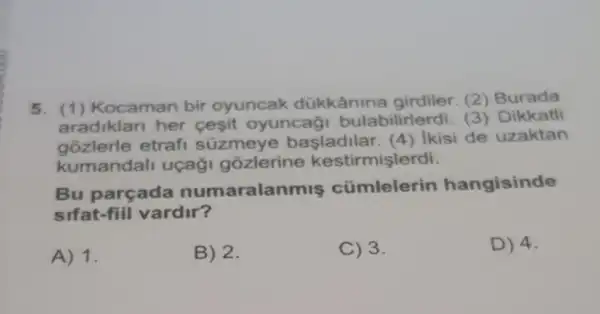 5. (1)Kocaman bir oyuncak dükkânine girdiler. (2)Burada
aradiklan her cesit oyuncaği bulabilirlerdi. (3)Dikkatli
gozlerle etrafi süzmeye basladilar. (4 ) Ikisi de uzaktan
kumandall uçaği gozlerine kestirmişlerdi.
Bu parçada numaralanmis cümlelerin hangisinde
sifat-fiil vardir?
A) 1.
B) 2.
C) 3.
D) 4.