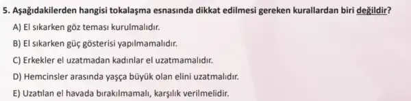 5. Aşağidakilerden hangisi tokalaşma esnasinda dikkat edilmesi gereken kurallardan biri degildir?
A) El sikarken gõz temasi kurulmalidir.
B) El sikarken gũc gosterisi yapilmamalidir.
C) Erkekler el uzatmadan kadinlar el uzatmamalidir.
D) Hemcinsler arasinda yaşça büyúk olan elini uzatmalidir.
E) Uzatilan el havada birakilmamali, karşilik verilmelidir.