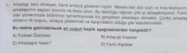 5. Arkadas:beni dinleyen, bana anlayiş gosteren kişidir Mesela ben düz saçli ve kisa boyluyum
arkadaşimin saçlan kivircik ve boyu uzun Bu farkhliga ragmen pok iyi anlaşabiliyoruz Farkl
olan yōnlerimizle birbirimizi tamamliyorsak biz gerçekten arkadaşiz demektir . Cünkù arkadas
olmanin ilk koşulu.anlayis gostermek ve karşindakini oldugu gibi kabullenmektir.
Bu metne getirilebilecek en uygun baslik aşağidakilerden hangisidir?
A) Fiziksel Ozellikler
B) Anlayişh Insanlar
C) Arkadaşlik Nedir?
D) Farkli Kişilikler