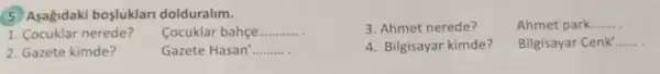 (5) Asagidaki bosluklari dolduralim.
3. Ahmet nerede?
Ahmet park....... __
1. Cocuklar nerede?
Cocuklar bahçe __
2. Gazete kimde?
Gazete Hasan' __
4. Bilgisayar kimde?
Bilgisayar Cenk __