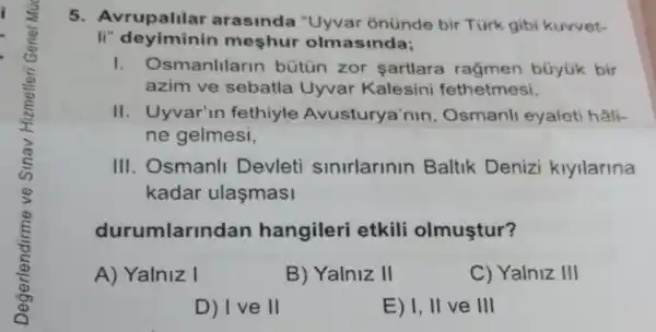 5. Avrupalilar arasinda "Uyvar onünde bir Türk gibi kuwet-
Ii" deyiminin meshur olm asinda;
smanlllarin bütün zor şartlara rağmen búyük bir
azim ve sebatla Uyvar Kalesini fethetmesi,
II. Uyvar'in fethiyle Avusturya'nin , Osmanli eyaleti hâli-
ne gelmesi,
III. Osmanll Devleti sinirlarinin Baltik Denizi kiyilarina
kadar ulaşmasi
durumlarin dan hangileri etkili olmuştur?
A) Yalniz I
B) Yalniz II
C) Yalniz III
D) I ve II
E) I, II ve III