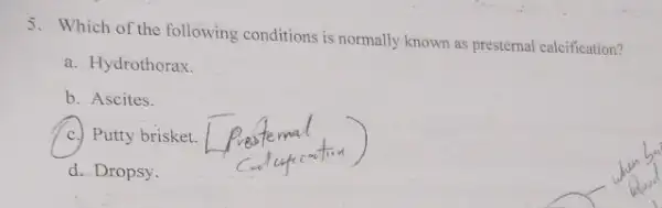 5. Which of the following conditions is normally known as presternal calcification?
a. Hydrothorax.
b. Ascites.
c. Putty brisket.
d. Dropsy.