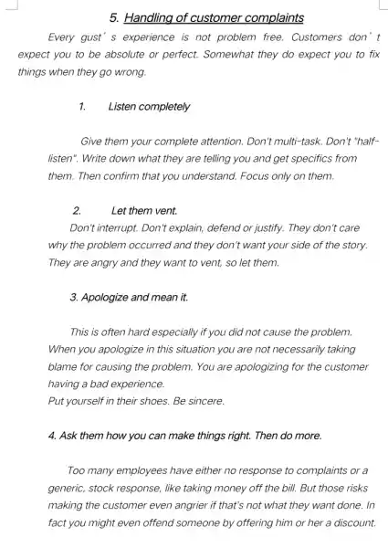 5. Handling of customer complaints
Every gust's experience is not problem free . Customers don't
expect you to be absolute or perfect.Somewhat they do expect you to fix
things when they go wrong.
Listen completely
Give them your complete attention. Don't multi-task.Don't "half-
listen". Write down what they are telling you and get specifics from
them. Then confirm that you understand. Focus only on them.
2.
Let them vent.
Don't interrupt. Don t explain, defend or justify.They don't care
why the problem occurred and they don't want your side of the story.
They are angry and they want to vent,so let them.
3. Apologize and mean it.
This is often hard especially if you did not cause the problem.
When you apologize in this situation you are not necessarily taking
blame for causing the problem. You are apologizing for the customer
having a bad experience.
Put yourself in their shoes. Be sincere.
4. Ask them how you can make things right. Then do more.
Too many employees have either no response to complaints or a
generic, stock response , like taking money off the bill. But those risks