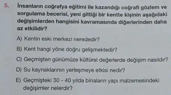 5. insanlarin cografya eğitimi ile kazandiği cografi gozlem ve
sorgulama becerisi, yeni gittigi bir kentte kişinin aşağidaki
degisimler den hangisini kavramasir ida diğerlerinden daha
az etkilidir?
A) Kentin eski merkezi nerededir?
B) Kent hangi yone dogru gelişmektedir?
C) Geçmişten gủnümùze kültürel değerlerde değişim nasildir?
D) Su kaynaklarinin yerleşmeye etkisi nedir?
E) Geçmişteki 30-40 yilda binalarin yapi malzemesindeki
degisimler nelerdir?