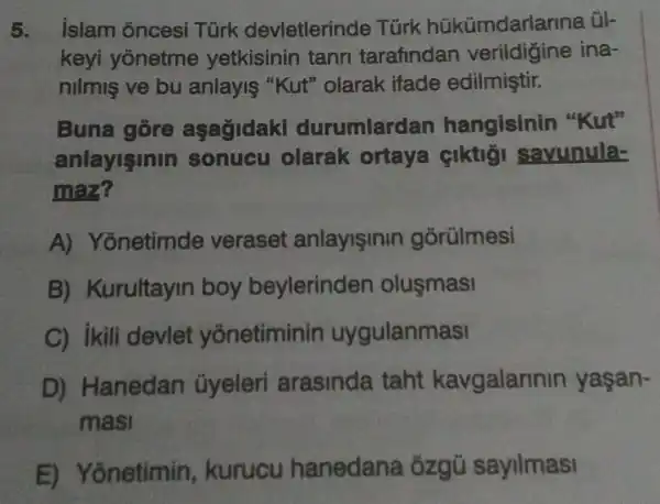 5. islam oncesi Türk devletlerinde Türk hükümdarla rina ül-
keyi yonetme yetkisinin tann tarafindan verildigine ina-
nilmis ve bu anlayis "Kut'' olarak ifade edilmiştir.
Buna gore aşagidaki durumlardan hangisinin "Kut"
anlayisinin sonucu olarak ortaya ciktigi savunula-
maz?
A)Yonetimde veraset anlayisinin gōrülmesi
B)Kurultayin boy beylerinden olusmasi
C) ikili devlet yonetiminin uygulanmasi
D)Hanedan ủyeleri arasinda taht kavgalarinin yaşan-
masi
E) Yonetimin , kurucu hanedana , ózgũ sayilmasi