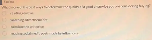 5 points
What is one of the best ways to determine the quality of a good or service you are considering buying?
reading reviews
watching advertisements
calculate the unit price
reading social media posts made by influencers