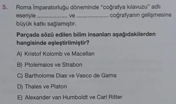 5. Roma Imparatorlugu dòneminde "cografya kllavuzu "adl
eseriyle __ ve __ cografyanin gelişmesine
bùyük katki saglamiştir.
Parçada sôzủ edilen bilim insanlan aşağidakilerden
hangisinde eşleştirilmiştir?
A) Kristof Kolomb ve Macellan
B) Ptolemaios ve Strabon
C) Bartholome Dias ve Vasco de Gama
D) Thales ve Platon
E) Alexander van Humboldt ve Carl Ritter