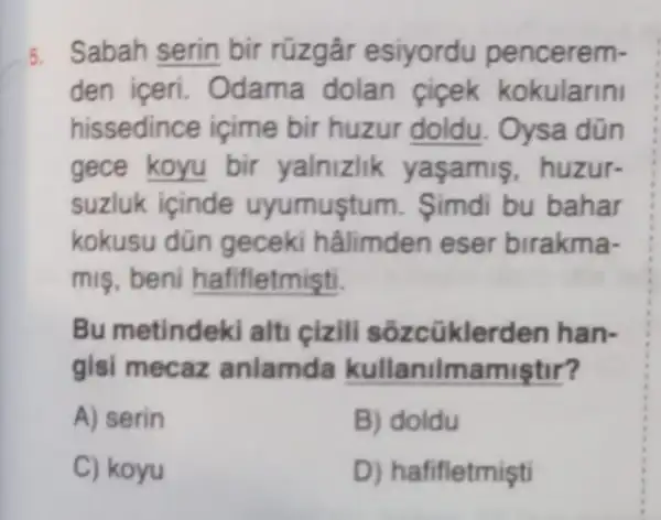 5. Sabah serin bir rüzgâr esiyordu pencerem-
den iceri . Odama dolan ficek kokularini
hissedince içime bir huzur doldu. Oysa dün
gece koyu bir yalnizlik yasamis , huzur-
suzluk içinde uyumustum . Simdi bu bahar
kokusu dün geceki hâlimden eser birakma-
mis, beni hafifletmişti.
Bu metindek alti cizil sõzcüklerden han-
gisi mecaz anlamda kullaniln namiştir?
A) serin
B) doldu
C) koyu
D) hafifletmişti