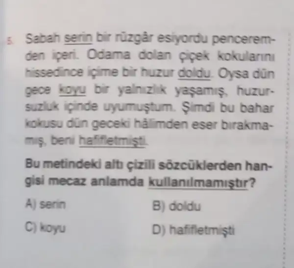 5. Sabah serin bir rüzgâr esiyordu pencerem-
den iperi. Odama dolan pipek kokularin
hissedince içime bir Oysa dũn
gece koyu bir yalnizlik yaşamis, huzur-
suzluk ipinde uyumuştu m. imdi bu bahar
kokusu dün geceki hâlimden eser birakma-
mis, beni hafifletmişti.
Bu metindeki alt cizili sôzcükle rden han-
gisi mecaz anlamda kullanilmamiştir?
A) serin
B) doldu
C) koyu
D) hafifletmişti