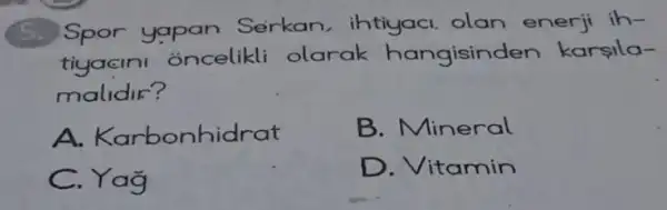 5. Spor yapan Serkan, ihtiyaci olan enerji ih-
tiyacini oncelikli olarak hangising en karsila-
malidir?
A. Karbonhidrat
B. Mineral
C. Yag
D. Vitamin