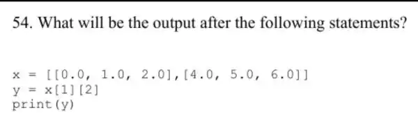 54. What will be the output after the following statements?
x=[[0.0,1.0,2.0],[4.0,5.0,6.0]]
y=x[1][2]
prin t (y)