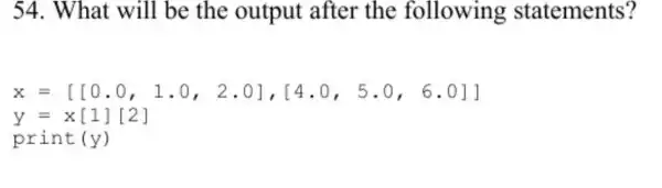 54. What will be the output after the following statements?
x=[[0.0,1.0,2.0],[4.0,5.0,6.0]]
y=x[1][2]
print (y)