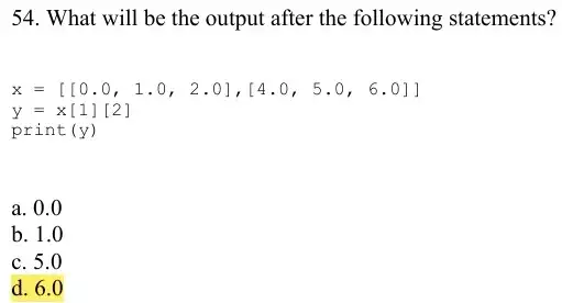 54. What will be the output after the following statements?
x=[[0.0,1.0,2.0],[4.0,5.0,6.0]]
y=x[1][2]
print (y)
a. 0.0
b. 1.0
c. 5.0
d. 6.0