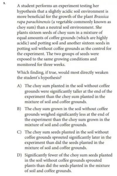 5.
A student performs an experiment testing her
hypothesis that a slightly acidic soil environment is
more beneficial for the growth of the plant Brassica
rapa parachinensis (a vegetable commonly known as
choy sum) than a neutral soil environment. She
plants sixteen seeds of choy sum in a mixture of
equal amounts of coffee grounds (which are highly
acidic) and potting soil and another sixteen seeds in
potting soil without coffee grounds as the control for
the experiment The two groups of seeds were
exposed to the same growing conditions and
monitored for three weeks.
Which finding, if true, would most directly weaken
the student's hypothesis?
A) The choy sum planted in the soil without coffee
grounds were significantly taller at the end of the
experiment than the choy sum planted in the
mixture of soil and coffee grounds.
B) The choy sum grown in the soil without coffee
grounds weighed significantly less at the end of
the experiment than the choy sum grown in the
mixture of soil and coffee grounds.
C) The choy sum seeds planted in the soil without
coffee grounds sprouted significantly later in the
experiment than did the seeds planted in the
mixture of soil and coffee grounds
D) Significantly fewer of the choy sum seeds planted
in the soil without coffee grounds sprouted
plants than did the seeds planted in the mixture
of soil and coffee grounds.