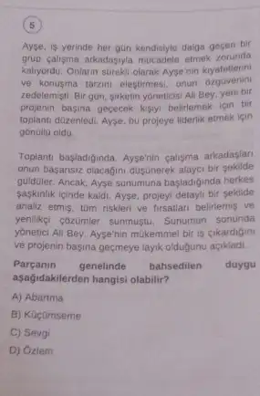 5
Ayse, is yerinde her gun kendisiyle daiga gecen bir
grup caligma arkadasyla mucadele etmek zorunda
kalyordu. Onlarin streki olarak Aysenin kiyafetlerini
ve konusma taram elestirmes , onun ozguvenin
zedelemişti. Bir gon, sirketin yoneticisi Ali Bey, yeni bir
projenin basina gececek kisty.belirlemek için bir
toplanti düzenledi. Ayse, bu projeye liderlik etmek için
gónülla oldu.
Toplantu basladiginda, Aysenin calisma arkadaslan
onun basansiz olacagini dustinerek alayci bir sekilde
guiduler. Ancak, Ayse sunumuna basladiginda herkes
saskinlik içinde kaldi. Ayse projeyi detayli bir sekilde
analiz etmis, túm riskleri ve firsatian belirlemis ve
yenlikei cozümer sunmustu. Sunumun sonunda
yonetici Ali Bey, Ayse'nin mukemmel bir is cikardigin
ve projenin basina geçmeye layik oldugunu açikladi.
Parçanin genelinde bahsedilen duygu
aşağidakilerden hangisi olabilir?
A) Abartma
B) Kocumseme
C) Sevgi
D) Ozlem