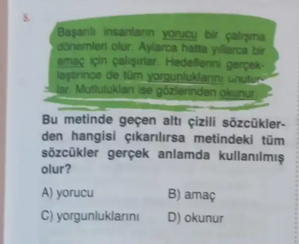 5.
Basanh insanlann yorucu bir calisma
donemleri olur Aylarca hatta yillarca bir
amac icin calisirlar Hedellerini gerpek.
lestirince de tüm yorgunluklarini unutus
lar. Mutluluklan ise gózlerinden okunur.
Bu metinde geçen alti cizili sozcükler-
den hangisi cikarilirsa metindeki tũm
sôzcükler gerçek anlamda kullanilmis
olur?
A) yorucu
B) amaç
C) yorgunluklarini
D) okunur